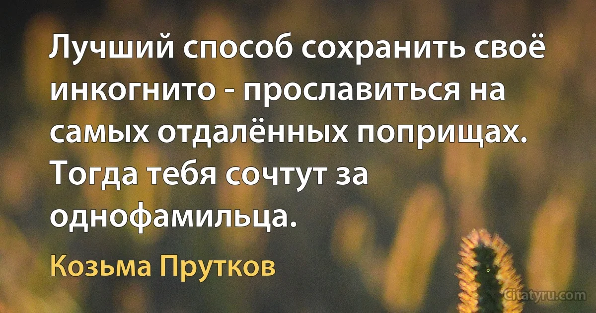 Лучший способ сохранить своё инкогнито - прославиться на самых отдалённых поприщах. Тогда тебя сочтут за однофамильца. (Козьма Прутков)