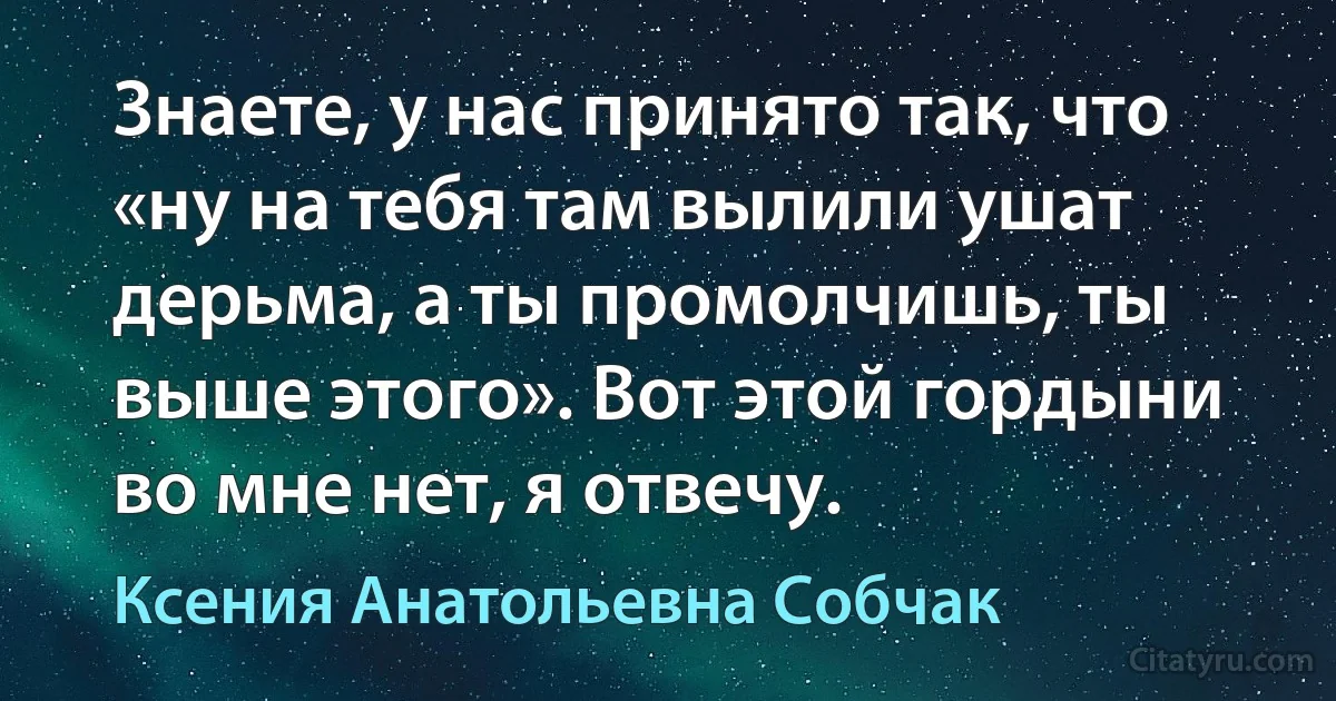 Знаете, у нас принято так, что «ну на тебя там вылили ушат дерьма, а ты промолчишь, ты выше этого». Вот этой гордыни во мне нет, я отвечу. (Ксения Анатольевна Собчак)