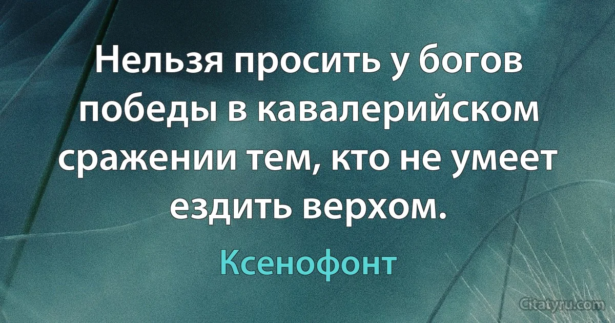 Нельзя просить у богов победы в кавалерийском сражении тем, кто не умеет ездить верхом. (Ксенофонт)