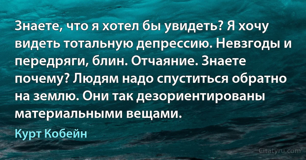 Знаете, что я хотел бы увидеть? Я хочу видеть тотальную депрессию. Невзгоды и передряги, блин. Отчаяние. Знаете почему? Людям надо спуститься обратно на землю. Они так дезориентированы материальными вещами. (Курт Кобейн)