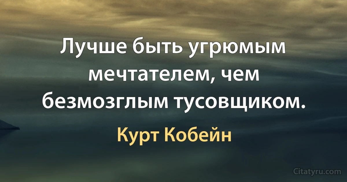 Лучше быть угрюмым мечтателем, чем безмозглым тусовщиком. (Курт Кобейн)