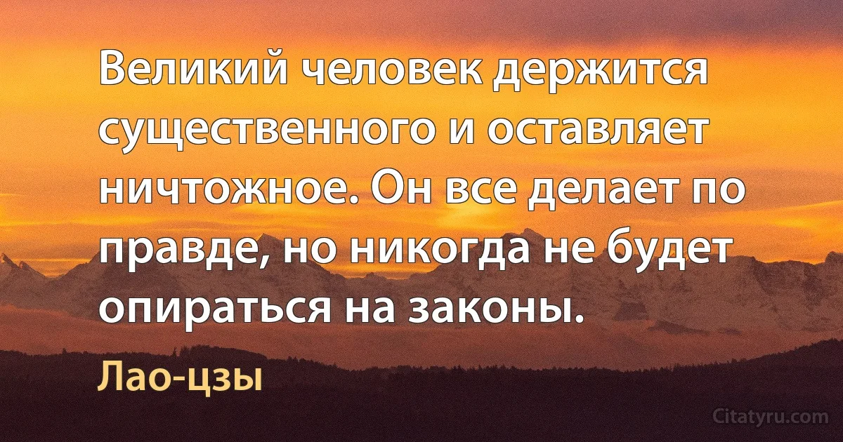 Великий человек держится существенного и оставляет ничтожное. Он все делает по правде, но никогда не будет опираться на законы. (Лао-цзы)