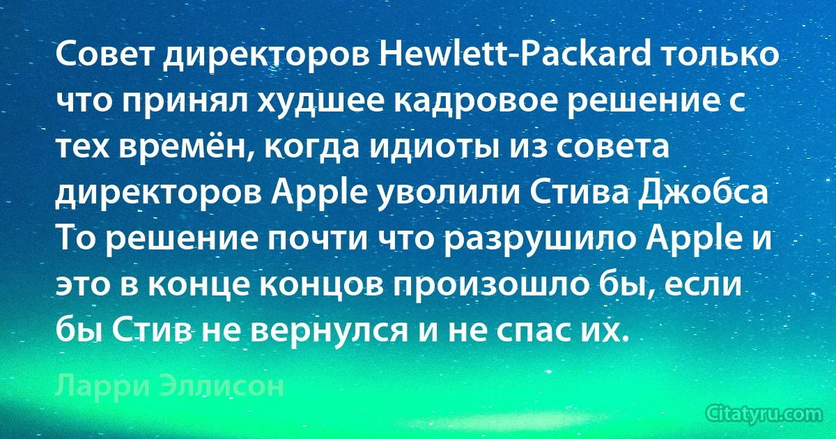 Совет директоров Hewlett-Packard только что принял худшее кадровое решение с тех времён, когда идиоты из совета директоров Apple уволили Стива Джобса То решение почти что разрушило Apple и это в конце концов произошло бы, если бы Стив не вернулся и не спас их. (Ларри Эллисон)