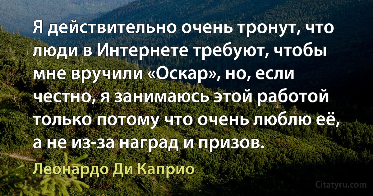 Я действительно очень тронут, что люди в Интернете требуют, чтобы мне вручили «Оскар», но, если честно, я занимаюсь этой работой только потому что очень люблю её, а не из-за наград и призов. (Леонардо Ди Каприо)