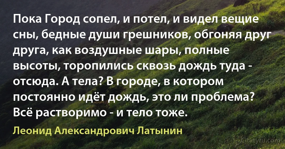 Пока Город сопел, и потел, и видел вещие сны, бедные души грешников, обгоняя друг друга, как воздушные шары, полные высоты, торопились сквозь дождь туда - отсюда. А тела? В городе, в котором постоянно идёт дождь, это ли проблема? Всё растворимо - и тело тоже. (Леонид Александрович Латынин)