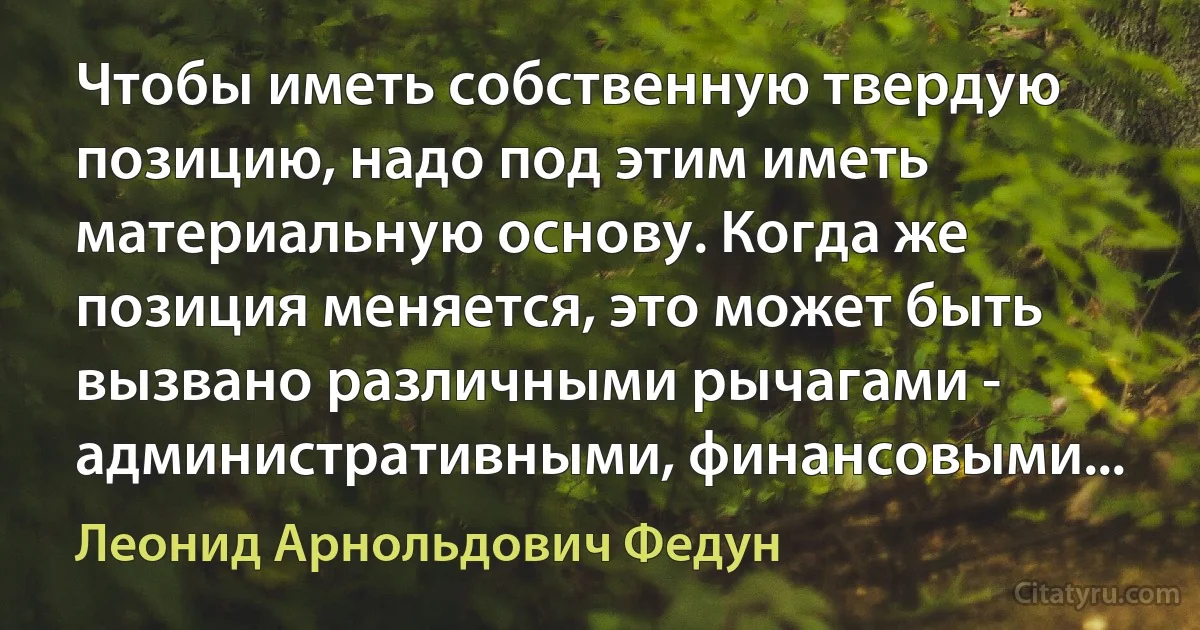 Чтобы иметь собственную твердую позицию, надо под этим иметь материальную основу. Когда же позиция меняется, это может быть вызвано различными рычагами - административными, финансовыми... (Леонид Арнольдович Федун)