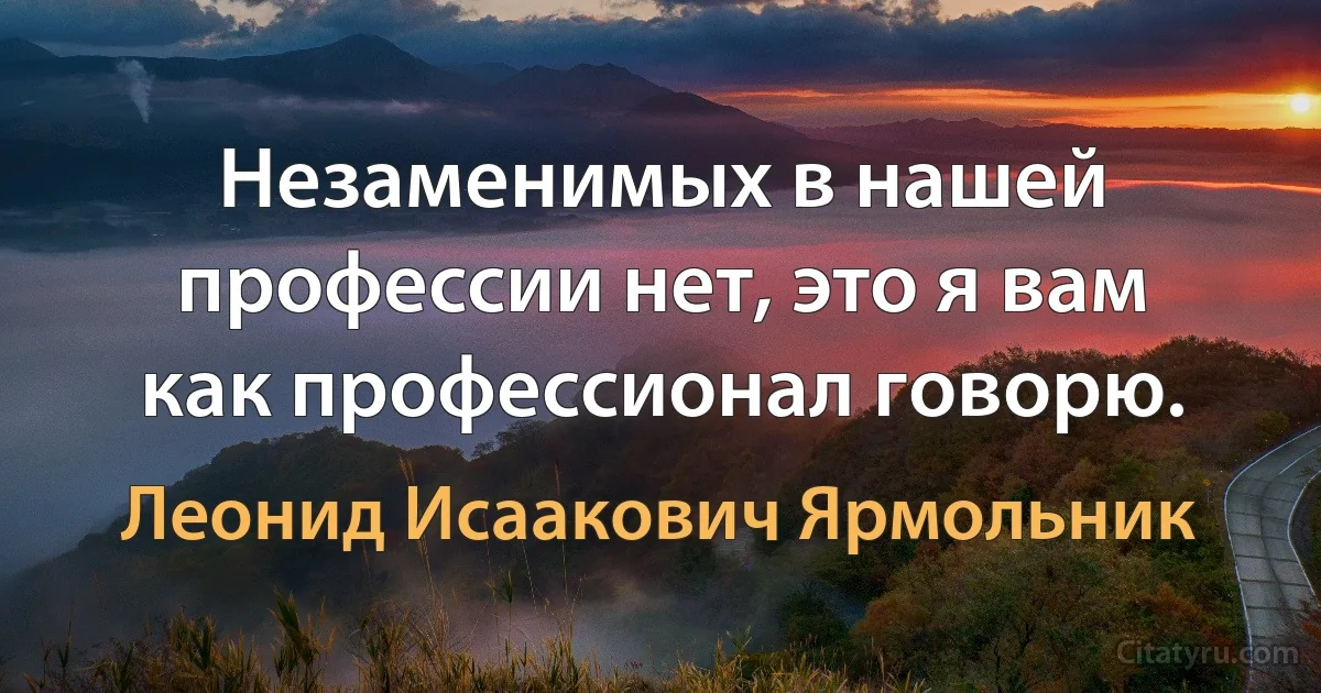 Незаменимых в нашей профессии нет, это я вам как профессионал говорю. (Леонид Исаакович Ярмольник)