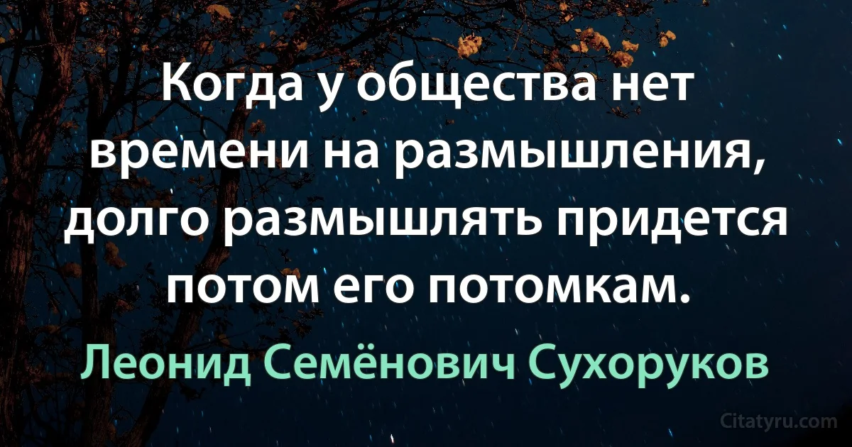 Когда у общества нет времени на размышления, долго размышлять придется потом его потомкам. (Леонид Семёнович Сухоруков)