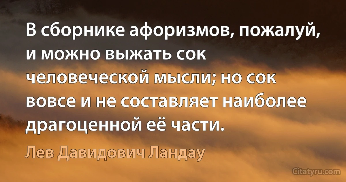 В сборнике афоризмов, пожалуй, и можно выжать сок человеческой мысли; но сок вовсе и не составляет наиболее драгоценной её части. (Лев Давидович Ландау)