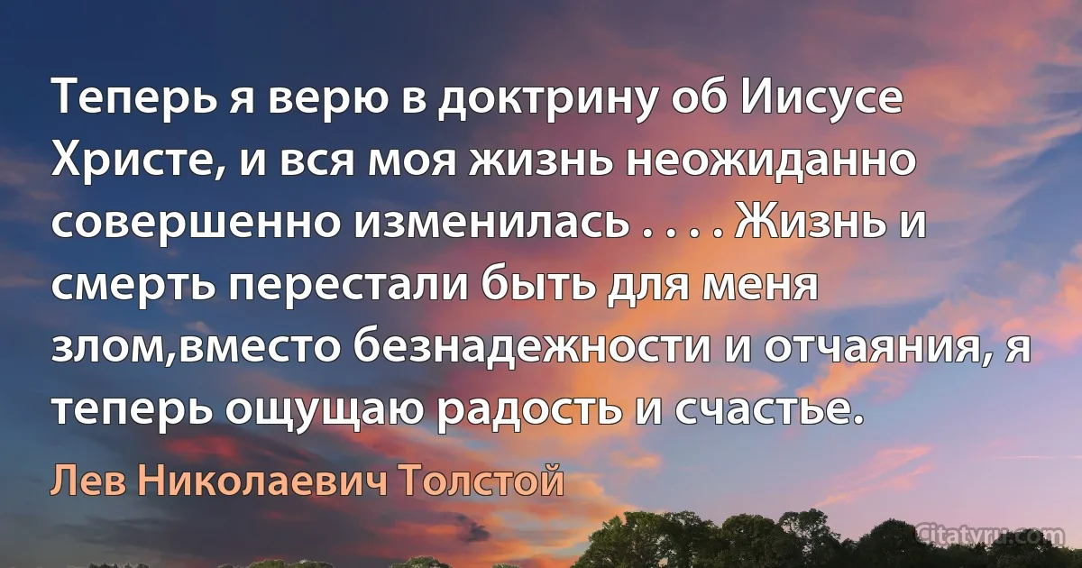 Теперь я верю в доктрину об Иисусе Христе, и вся моя жизнь неожиданно совершенно изменилась . . . . Жизнь и смерть перестали быть для меня злом,вместо безнадежности и отчаяния, я теперь ощущаю радость и счастье. (Лев Николаевич Толстой)