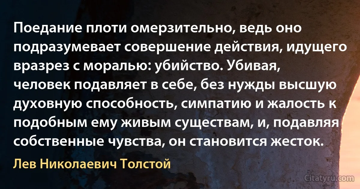 Поедание плоти омерзительно, ведь оно подразумевает совершение действия, идущего вразрез с моралью: убийство. Убивая, человек подавляет в себе, без нужды высшую духовную способность, симпатию и жалость к подобным ему живым существам, и, подавляя собственные чувства, он становится жесток. (Лев Николаевич Толстой)