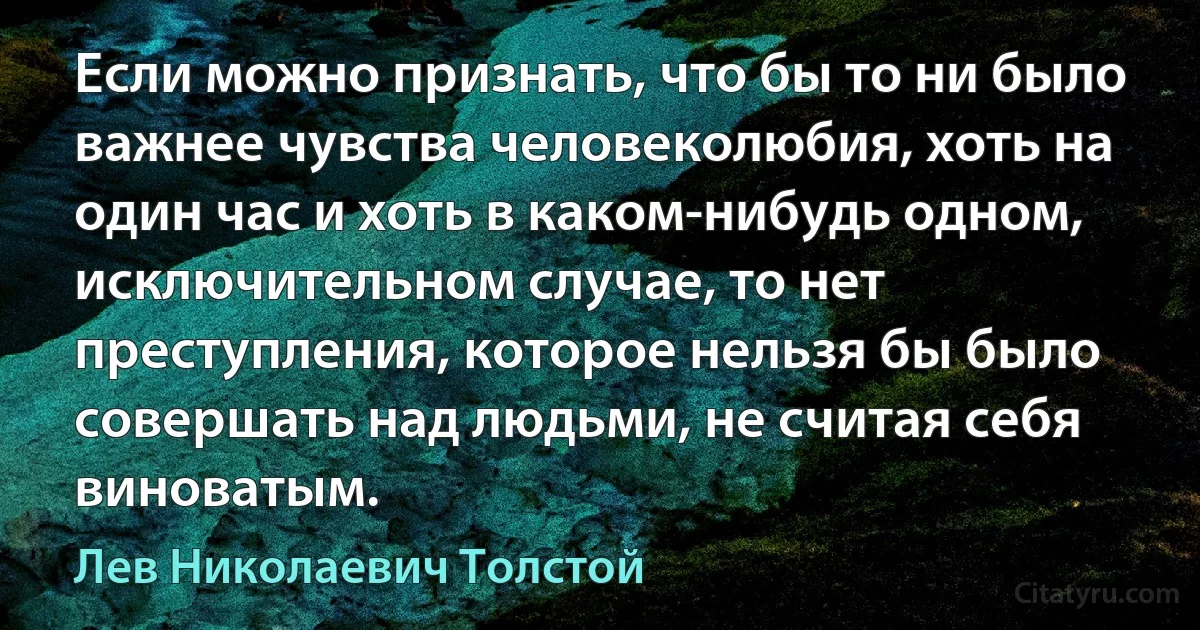 Если можно признать, что бы то ни было важнее чувства человеколюбия, хоть на один час и хоть в каком-нибудь одном, исключительном случае, то нет преступления, которое нельзя бы было совершать над людьми, не считая себя виноватым. (Лев Николаевич Толстой)