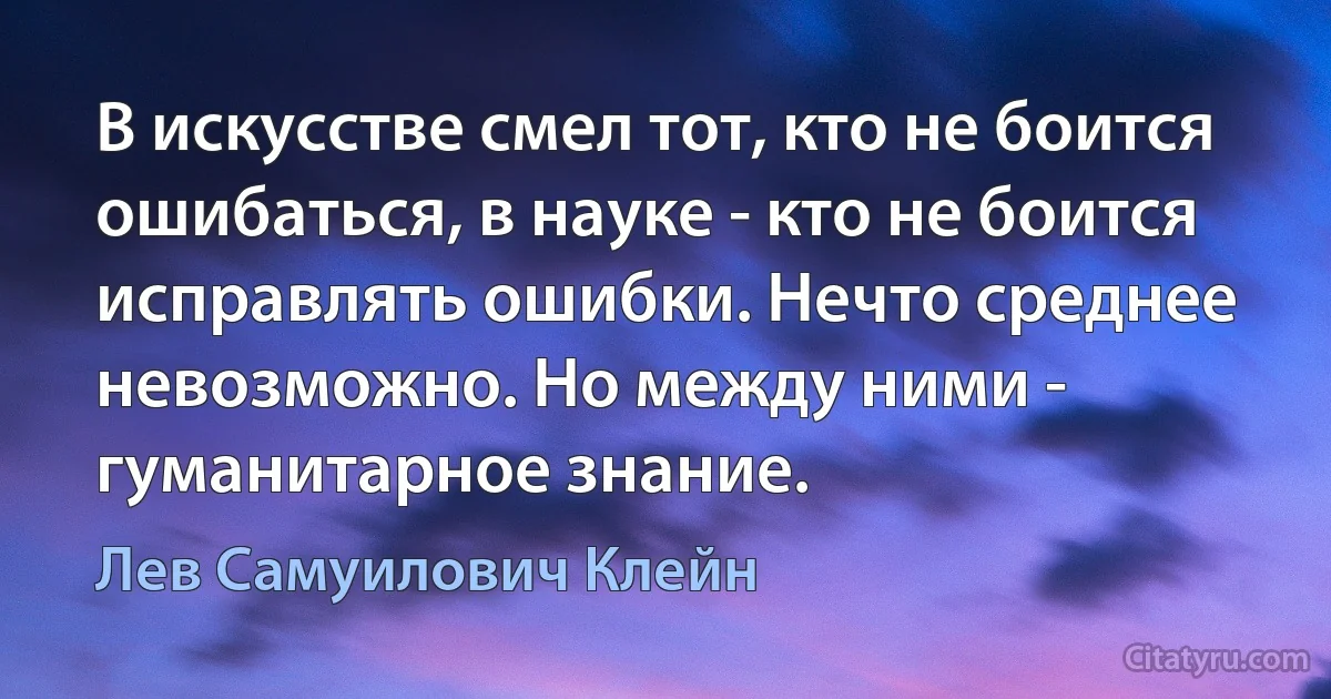 В искусстве смел тот, кто не боится ошибаться, в науке - кто не боится исправлять ошибки. Нечто среднее невозможно. Но между ними - гуманитарное знание. (Лев Самуилович Клейн)