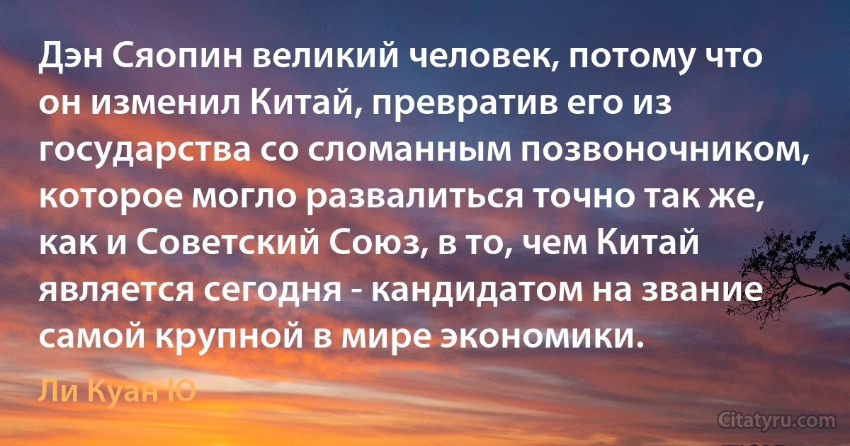 Дэн Сяопин великий человек, потому что он изменил Китай, превратив его из государства со сломанным позвоночником, которое могло развалиться точно так же, как и Советский Союз, в то, чем Китай является сегодня - кандидатом на звание самой крупной в мире экономики. (Ли Куан Ю)