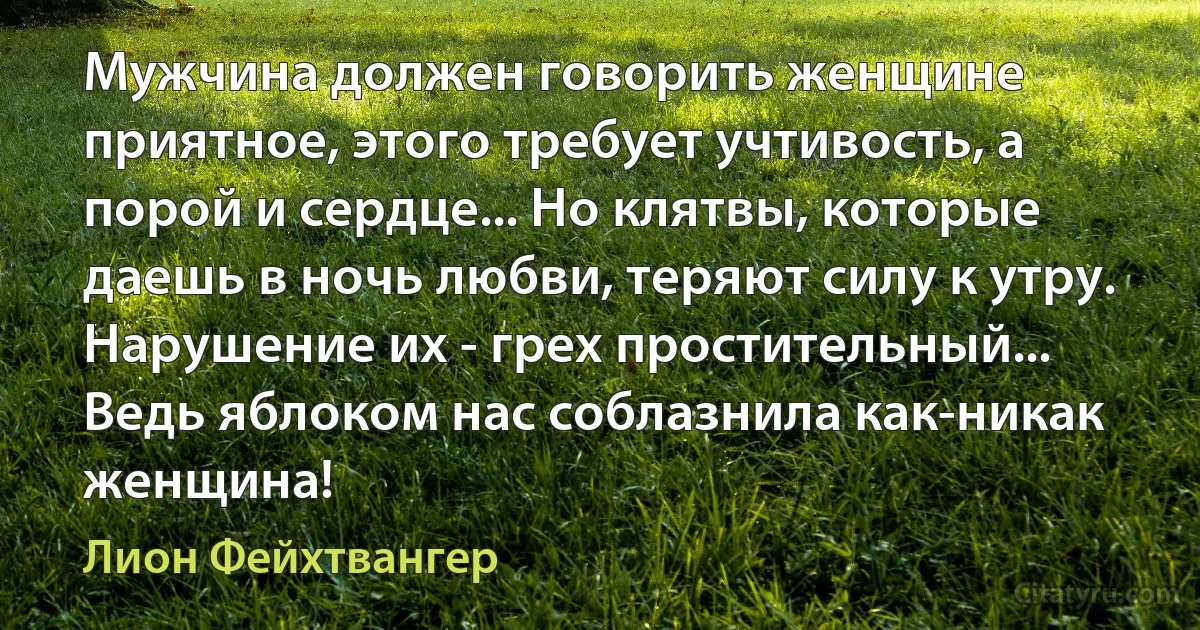 Мужчина должен говорить женщине приятное, этого требует учтивость, а порой и сердце... Но клятвы, которые даешь в ночь любви, теряют силу к утру. Нарушение их - грех простительный... Ведь яблоком нас соблазнила как-никак женщина! (Лион Фейхтвангер)