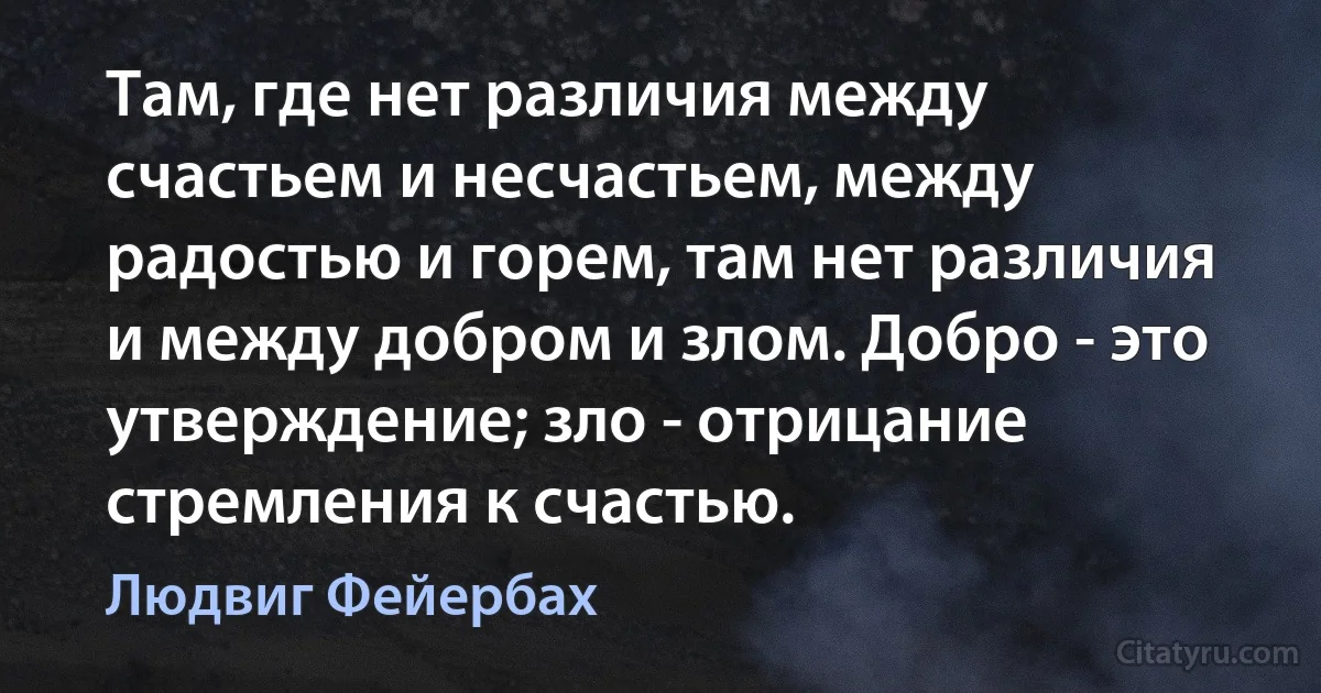 Там, где нет различия между счастьем и несчастьем, между радостью и горем, там нет различия и между добром и злом. Добро - это утверждение; зло - отрицание стремления к счастью. (Людвиг Фейербах)