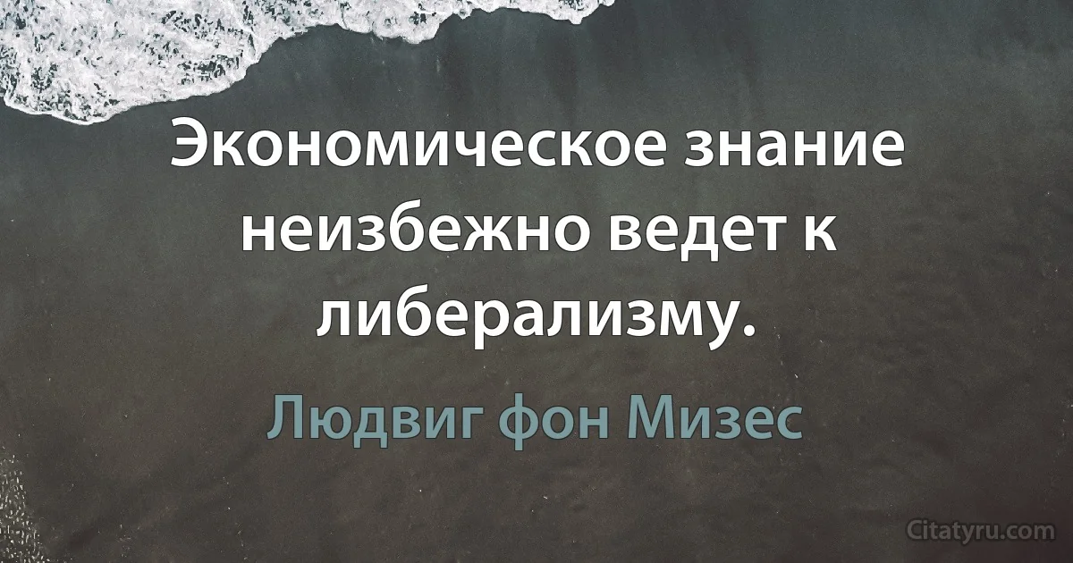 Экономическое знание неизбежно ведет к либерализму. (Людвиг фон Мизес)