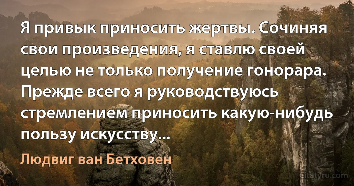 Я привык приносить жертвы. Сочиняя свои произведения, я ставлю своей целью не только получение гонорара. Прежде всего я руководствуюсь стремлением приносить какую-нибудь пользу искусству... (Людвиг ван Бетховен)