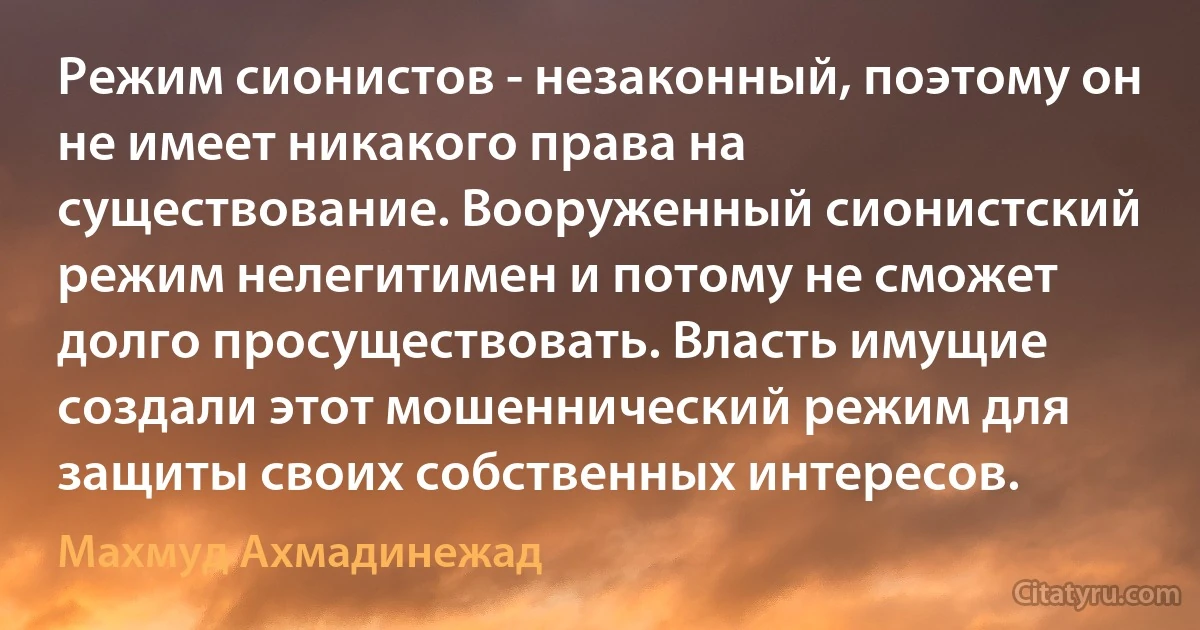 Режим сионистов - незаконный, поэтому он не имеет никакого права на существование. Вооруженный сионистский режим нелегитимен и потому не сможет долго просуществовать. Власть имущие создали этот мошеннический режим для защиты своих собственных интересов. (Махмуд Ахмадинежад)