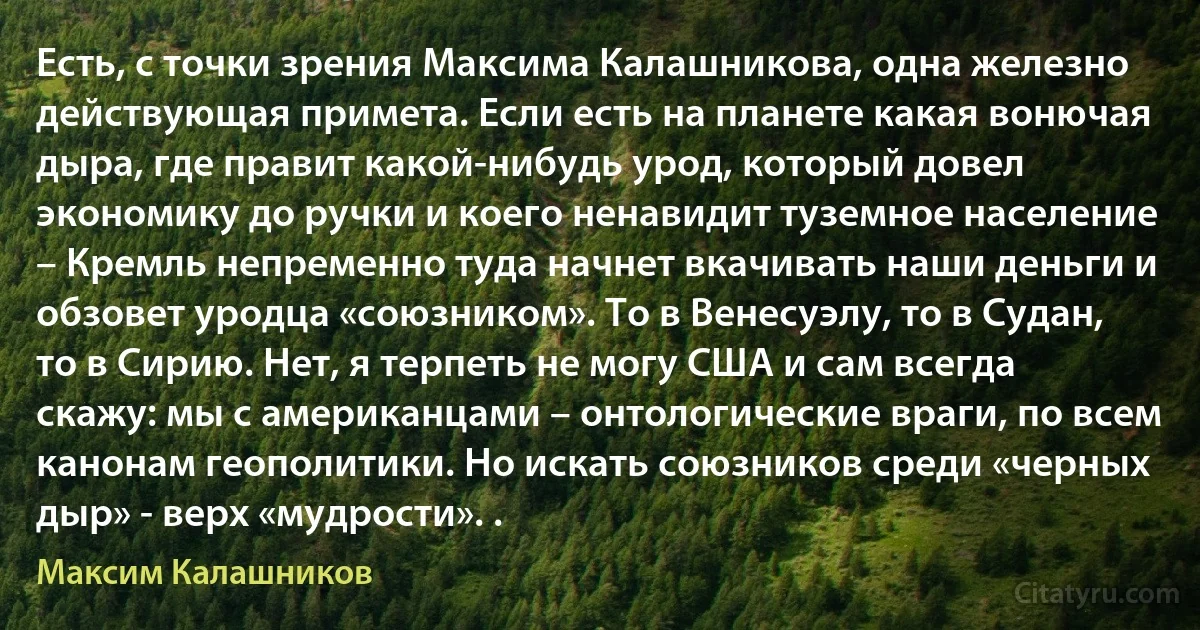 Есть, с точки зрения Максима Калашникова, одна железно действующая примета. Если есть на планете какая вонючая дыра, где правит какой-нибудь урод, который довел экономику до ручки и коего ненавидит туземное население – Кремль непременно туда начнет вкачивать наши деньги и обзовет уродца «союзником». То в Венесуэлу, то в Судан, то в Сирию. Нет, я терпеть не могу США и сам всегда скажу: мы с американцами – онтологические враги, по всем канонам геополитики. Но искать союзников среди «черных дыр» - верх «мудрости». . (Максим Калашников)