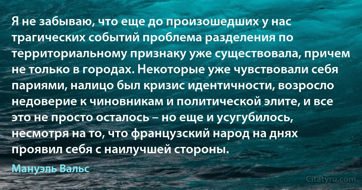 Я не забываю, что еще до произошедших у нас трагических событий проблема разделения по территориальному признаку уже существовала, причем не только в городах. Некоторые уже чувствовали себя париями, налицо был кризис идентичности, возросло недоверие к чиновникам и политической элите, и все это не просто осталось – но еще и усугубилось, несмотря на то, что французский народ на днях проявил себя с наилучшей стороны. (Мануэль Вальс)