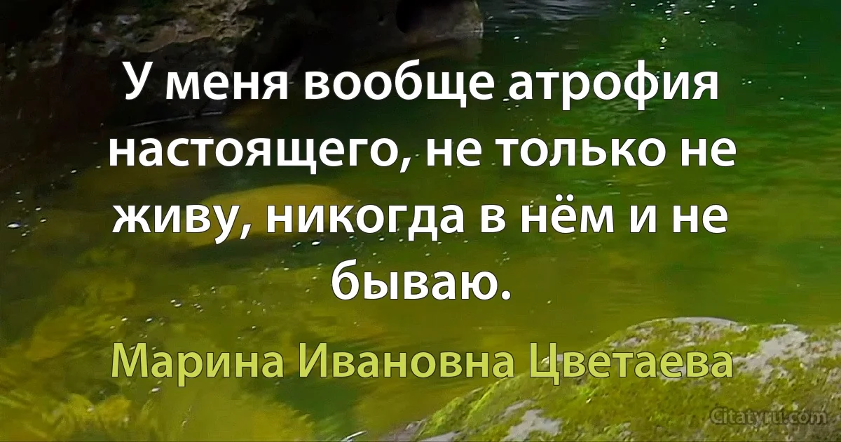 У меня вообще атрофия настоящего, не только не живу, никогда в нём и не бываю. (Марина Ивановна Цветаева)