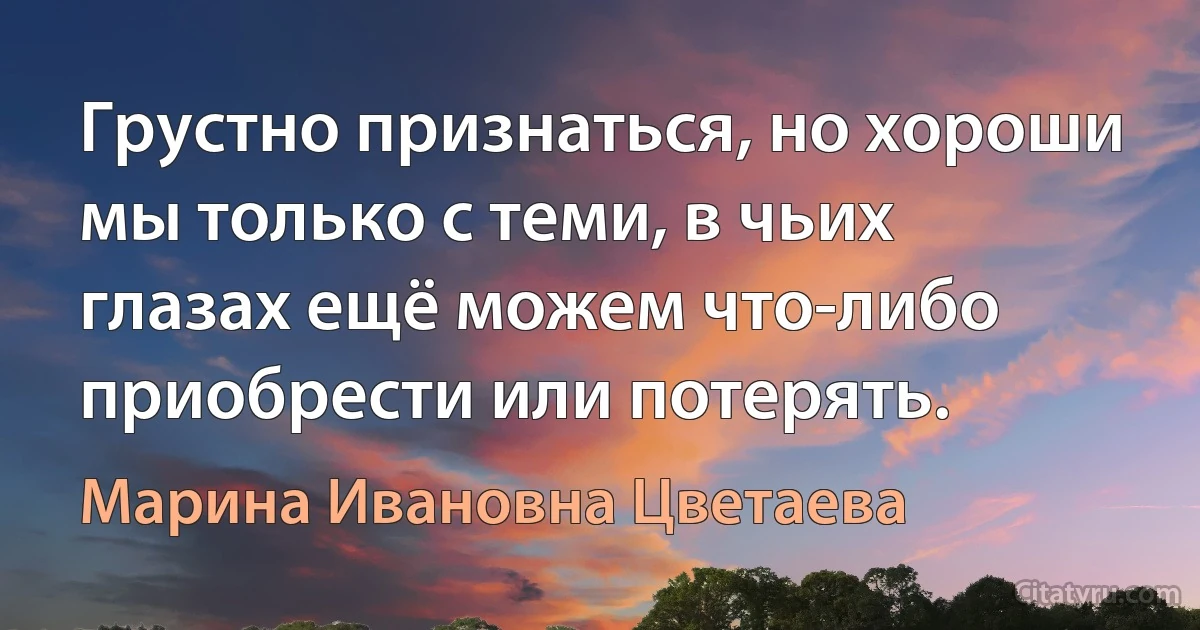 Грустно признаться, но хороши мы только с теми, в чьих глазах ещё можем что-либо приобрести или потерять. (Марина Ивановна Цветаева)