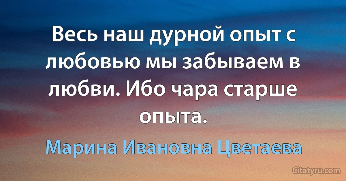 Весь наш дурной опыт с любовью мы забываем в любви. Ибо чара старше опыта. (Марина Ивановна Цветаева)