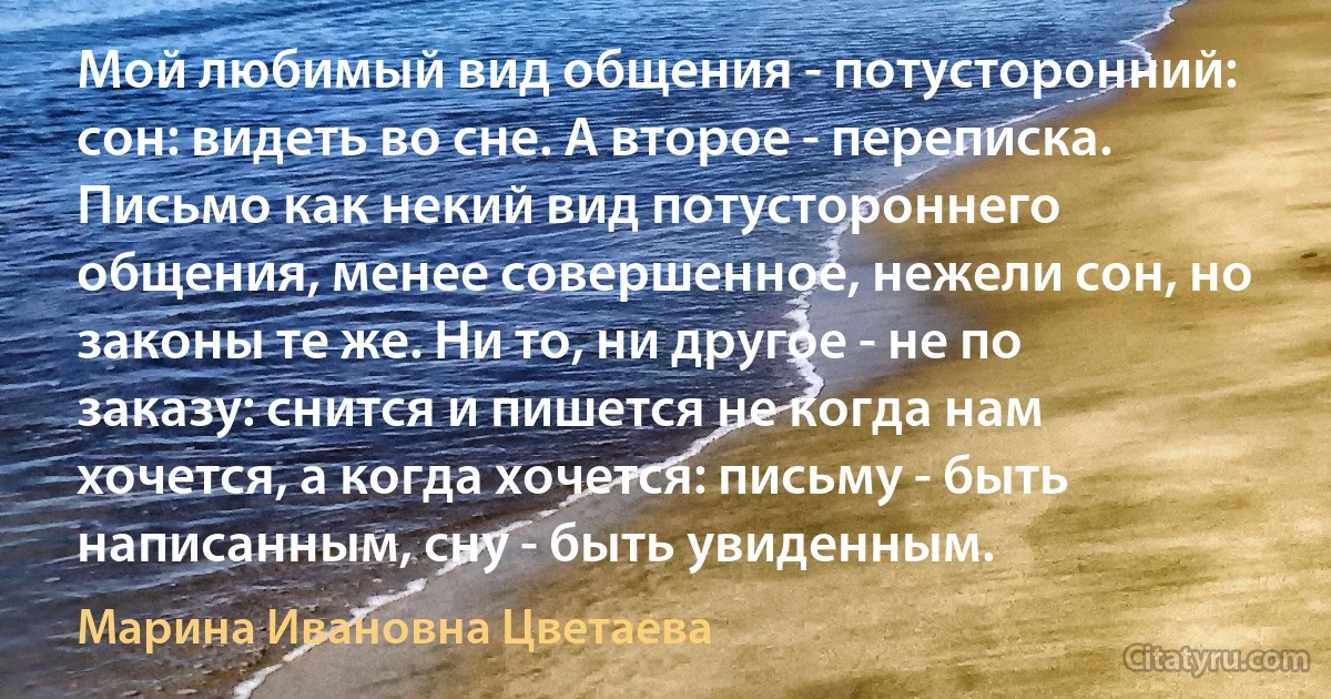 Мой любимый вид общения - потусторонний: сон: видеть во сне. А второе - переписка. Письмо как некий вид потустороннего общения, менее совершенное, нежели сон, но законы те же. Ни то, ни другое - не по заказу: снится и пишется не когда нам хочется, а когда хочется: письму - быть написанным, сну - быть увиденным. (Марина Ивановна Цветаева)