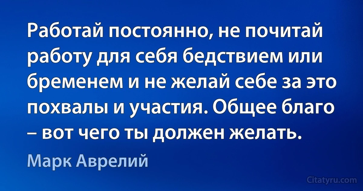 Работай постоянно, не почитай работу для себя бедствием или бременем и не желай себе за это похвалы и участия. Общее благо – вот чего ты должен желать. (Марк Аврелий)