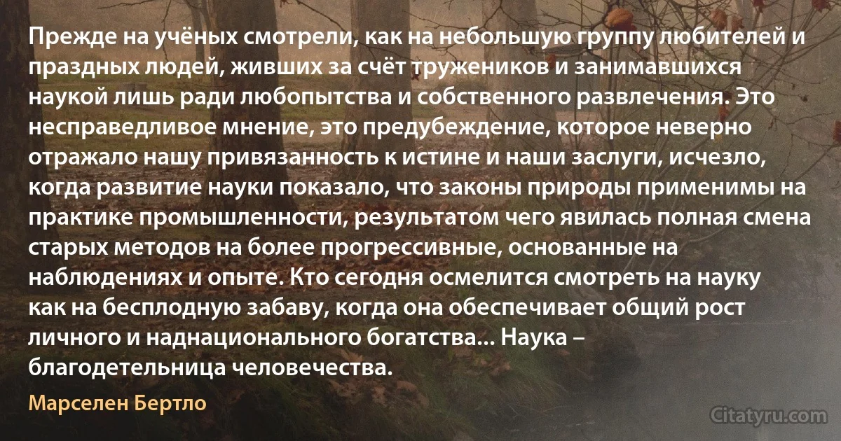 Прежде на учёных смотрели, как на небольшую группу любителей и праздных людей, живших за счёт тружеников и занимавшихся наукой лишь ради любопытства и собственного развлечения. Это несправедливое мнение, это предубеждение, которое неверно отражало нашу привязанность к истине и наши заслуги, исчезло, когда развитие науки показало, что законы природы применимы на практике промышленности, результатом чего явилась полная смена старых методов на более прогрессивные, основанные на наблюдениях и опыте. Кто сегодня осмелится смотреть на науку как на бесплодную забаву, когда она обеспечивает общий рост личного и наднационального богатства... Наука – благодетельница человечества. (Марселен Бертло)