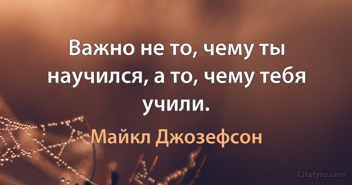 Важно не то, чему ты научился, а то, чему тебя учили. (Майкл Джозефсон)