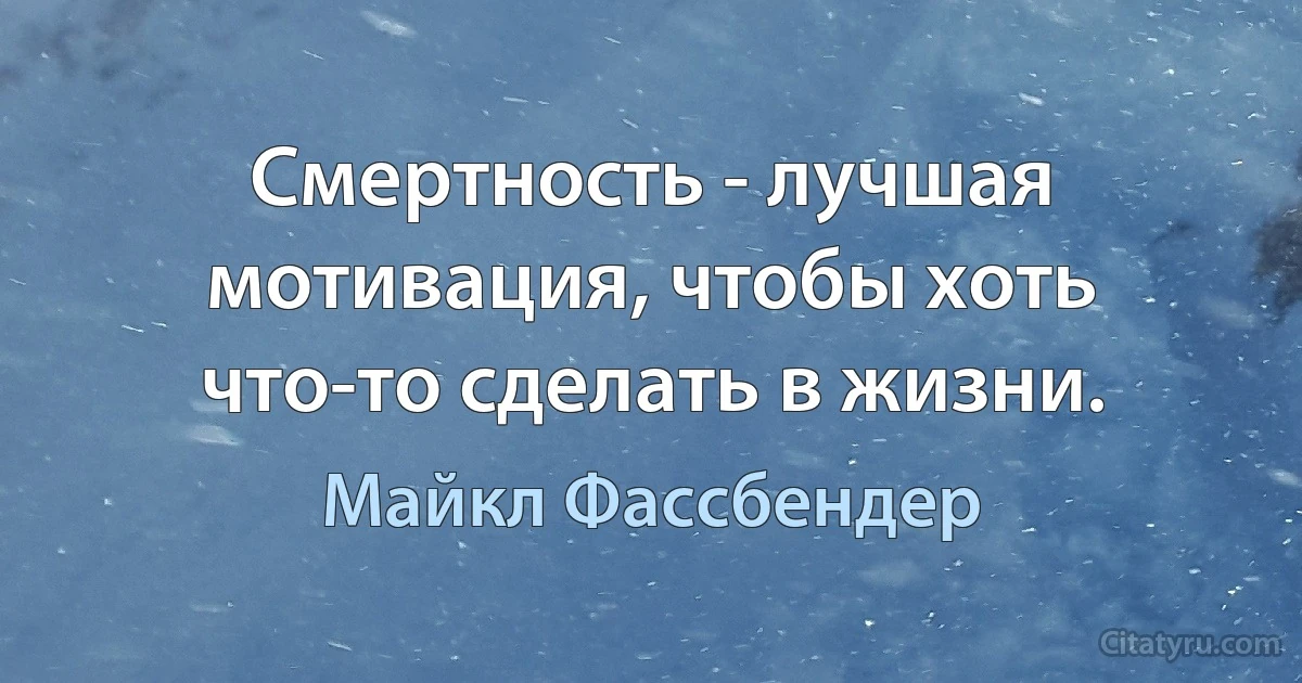 Смертность - лучшая мотивация, чтобы хоть что-то сделать в жизни. (Майкл Фассбендер)