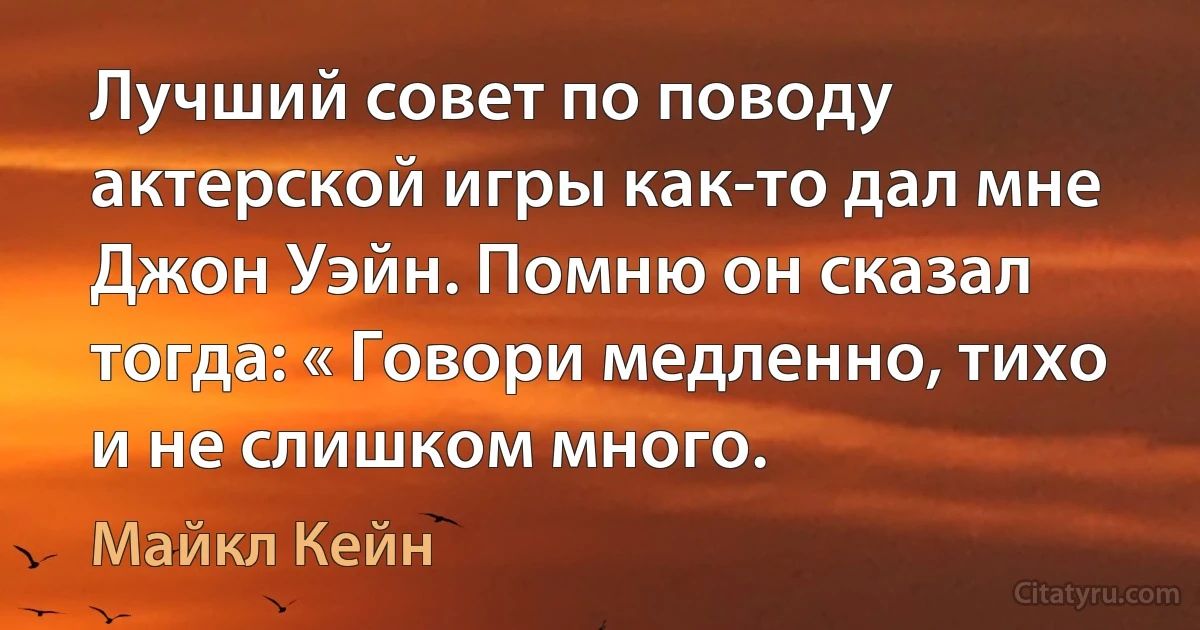 Лучший совет по поводу актерской игры как-то дал мне Джон Уэйн. Помню он сказал тогда: « Говори медленно, тихо и не слишком много. (Майкл Кейн)