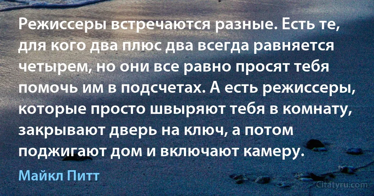 Режиссеры встречаются разные. Есть те, для кого два плюс два всегда равняется четырем, но они все равно просят тебя помочь им в подсчетах. А есть режиссеры, которые просто швыряют тебя в комнату, закрывают дверь на ключ, а потом поджигают дом и включают камеру. (Майкл Питт)