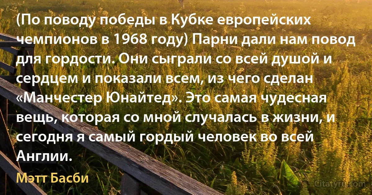 (По поводу победы в Кубке европейских чемпионов в 1968 году) Парни дали нам повод для гордости. Они сыграли со всей душой и сердцем и показали всем, из чего сделан «Манчестер Юнайтед». Это самая чудесная вещь, которая со мной случалась в жизни, и сегодня я самый гордый человек во всей Англии. (Мэтт Басби)