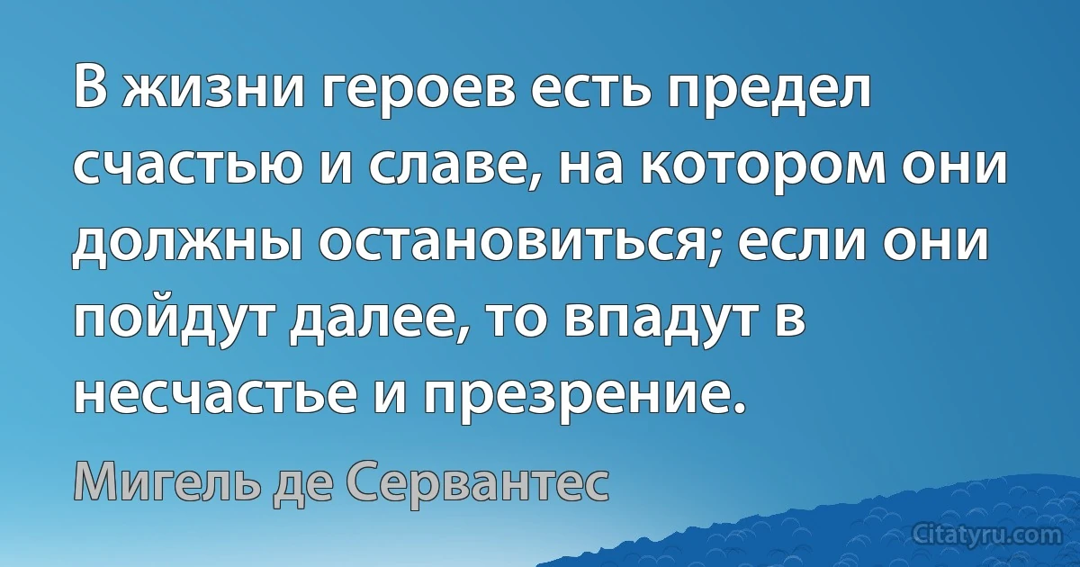 В жизни героев есть предел счастью и славе, на котором они должны остановиться; если они пойдут далее, то впадут в несчастье и презрение. (Мигель де Сервантес)