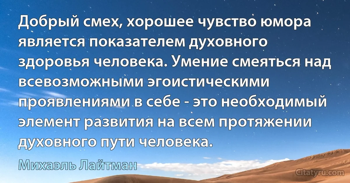 Добрый смех, хорошее чувство юмора является показателем духовного здоровья человека. Умение смеяться над всевозможными эгоистическими проявлениями в себе - это необходимый элемент развития на всем протяжении духовного пути человека. (Михаэль Лайтман)