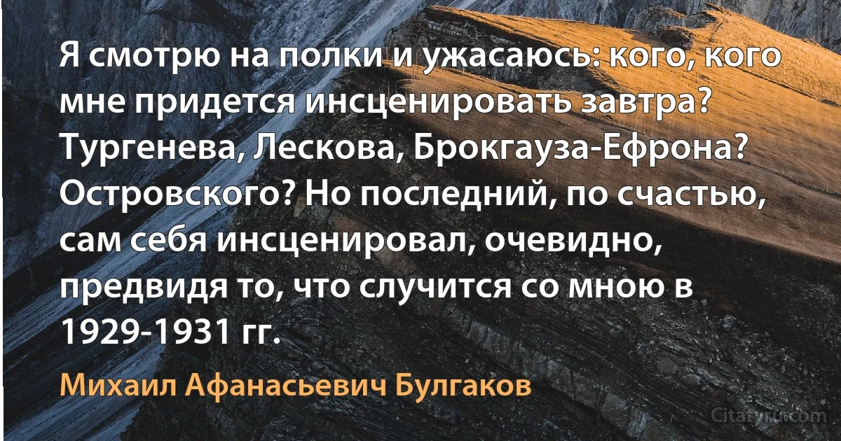 Я смотрю на полки и ужасаюсь: кого, кого мне придется инсценировать завтра? Тургенева, Лескова, Брокгауза-Ефрона? Островского? Но последний, по счастью, сам себя инсценировал, очевидно, предвидя то, что случится со мною в 1929-1931 гг. (Михаил Афанасьевич Булгаков)