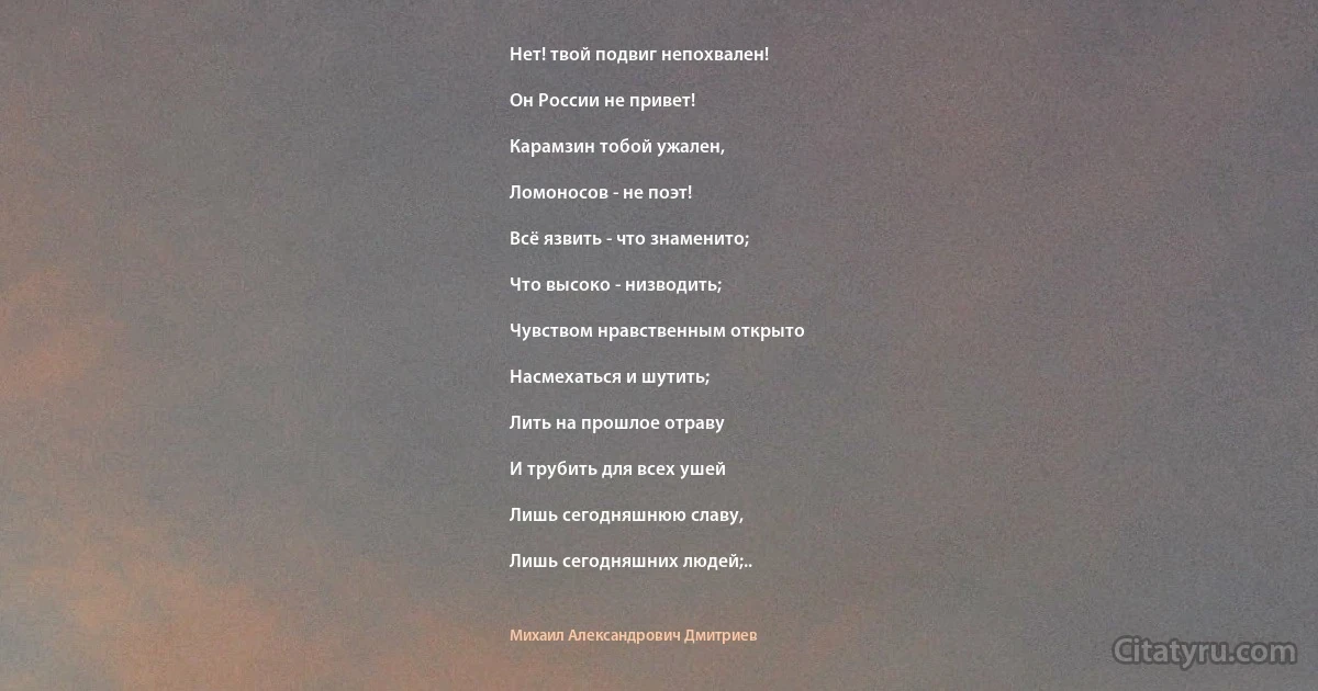 Нет! твой подвиг непохвален!

Он России не привет!

Карамзин тобой ужален,

Ломоносов - не поэт!

Всё язвить - что знаменито;

Что высоко - низводить;

Чувством нравственным открыто

Насмехаться и шутить;

Лить на прошлое отраву

И трубить для всех ушей

Лишь сегодняшнюю славу,

Лишь сегодняшних людей;.. (Михаил Александрович Дмитриев)