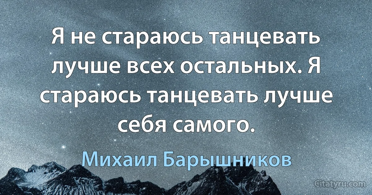 Я не стараюсь танцевать лучше всех остальных. Я стараюсь танцевать лучше себя самого. (Михаил Барышников)