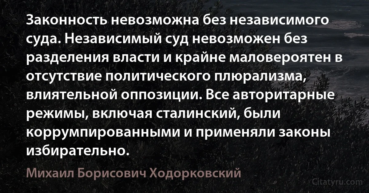 Законность невозможна без независимого суда. Независимый суд невозможен без разделения власти и крайне маловероятен в отсутствие политического плюрализма, влиятельной оппозиции. Все авторитарные режимы, включая сталинский, были коррумпированными и применяли законы избирательно. (Михаил Борисович Ходорковский)