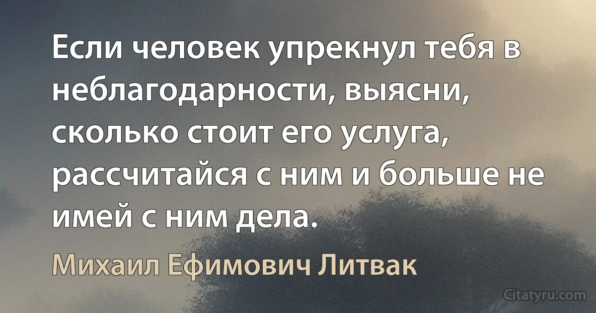 Если человек упрекнул тебя в неблагодарности, выясни, сколько стоит его услуга, рассчитайся с ним и больше не имей с ним дела. (Михаил Ефимович Литвак)