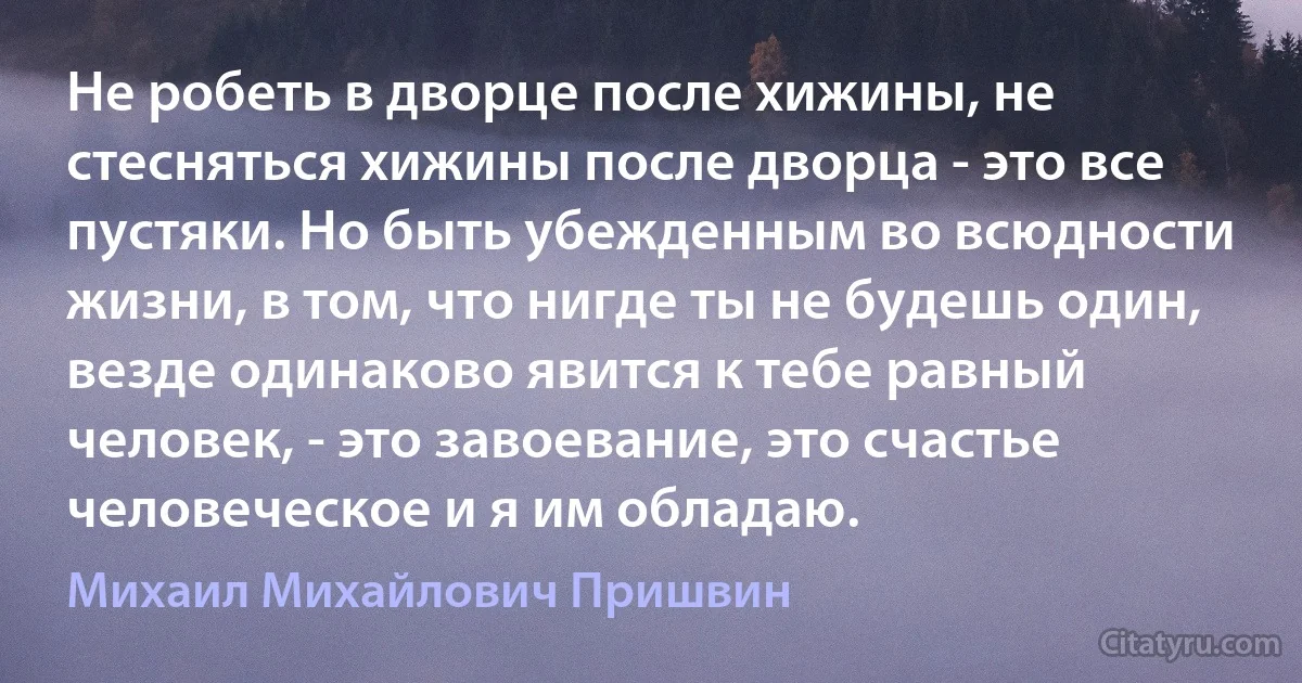 Не робеть в дворце после хижины, не стесняться хижины после дворца - это все пустяки. Но быть убежденным во всюдности жизни, в том, что нигде ты не будешь один, везде одинаково явится к тебе равный человек, - это завоевание, это счастье человеческое и я им обладаю. (Михаил Михайлович Пришвин)