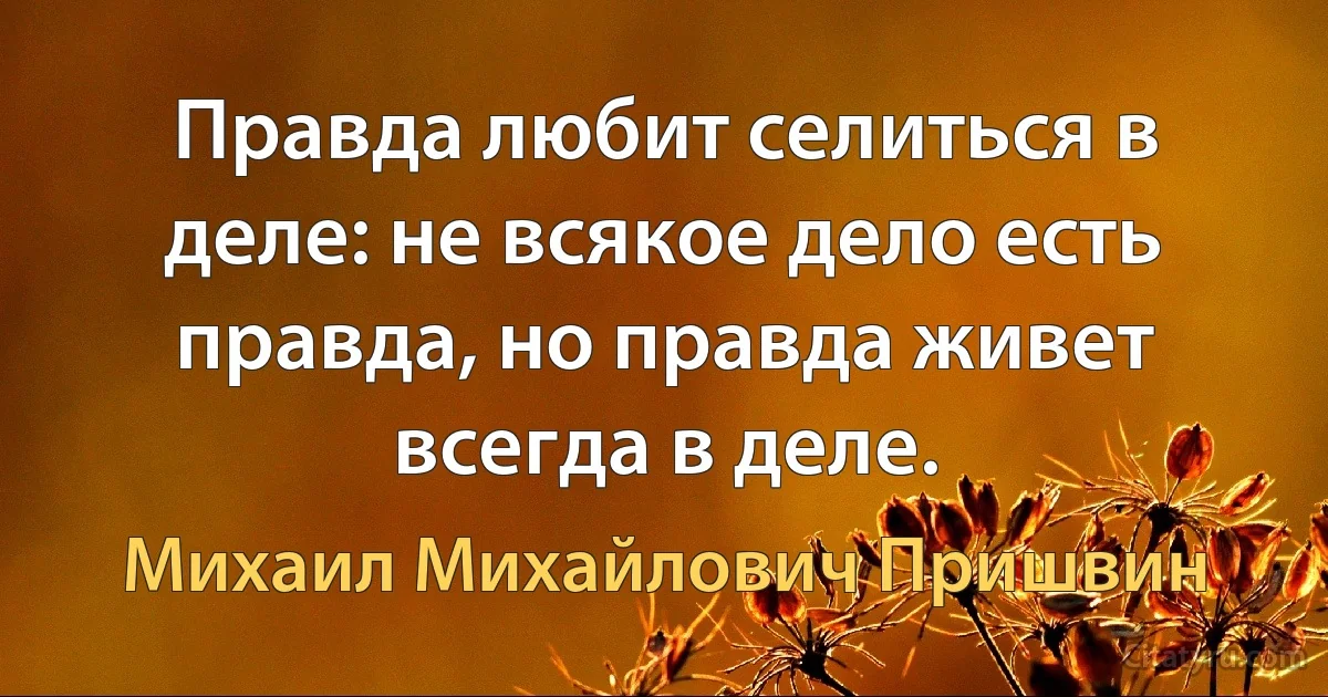 Правда любит селиться в деле: не всякое дело есть правда, но правда живет всегда в деле. (Михаил Михайлович Пришвин)