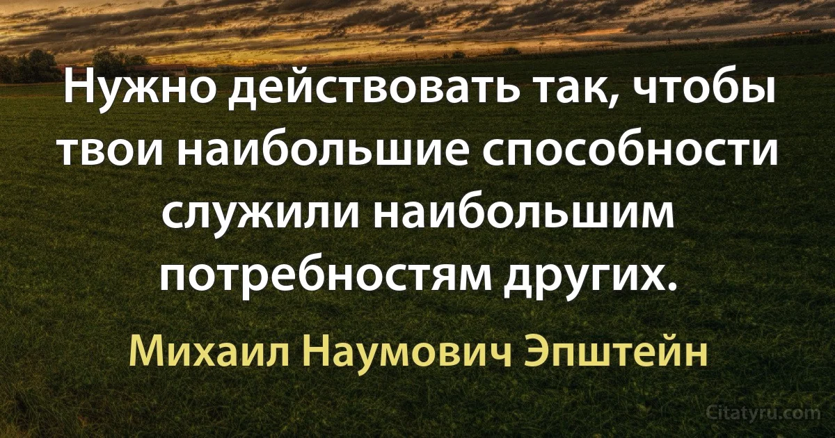 Нужно действовать так, чтобы твои наибольшие способности служили наибольшим потребностям других. (Михаил Наумович Эпштейн)