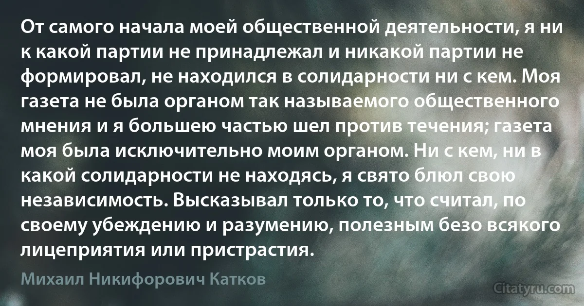 От самого начала моей общественной деятельности, я ни к какой партии не принадлежал и никакой партии не формировал, не находился в солидарности ни с кем. Моя газета не была органом так называемого общественного мнения и я большею частью шел против течения; газета моя была исключительно моим органом. Ни с кем, ни в какой солидарности не находясь, я свято блюл свою независимость. Высказывал только то, что считал, по своему убеждению и разумению, полезным безо всякого лицеприятия или пристрастия. (Михаил Никифорович Катков)