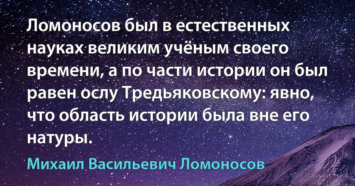 Ломоносов был в естественных науках великим учёным своего времени, а по части истории он был равен ослу Тредьяковскому: явно, что область истории была вне его натуры. (Михаил Васильевич Ломоносов)