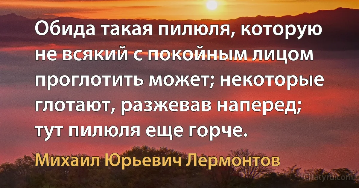 Обида такая пилюля, которую не всякий с покойным лицом проглотить может; некоторые глотают, разжевав наперед; тут пилюля еще горче. (Михаил Юрьевич Лермонтов)