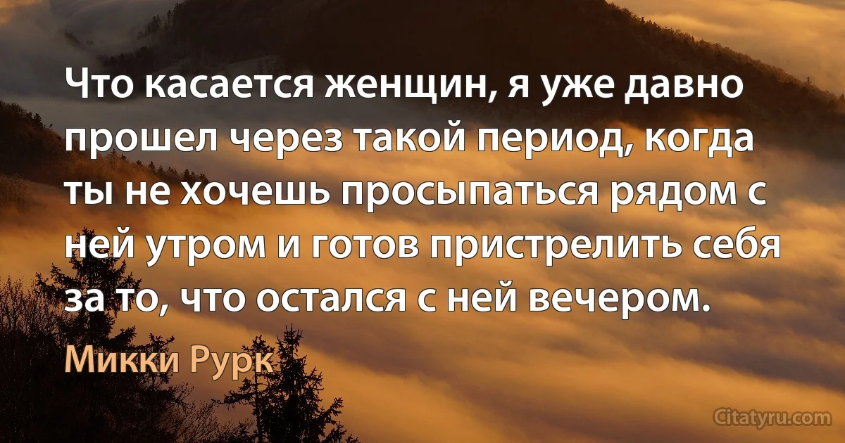 Что касается женщин, я уже давно прошел через такой период, когда ты не хочешь просыпаться рядом с ней утром и готов пристрелить себя за то, что остался с ней вечером. (Микки Рурк)